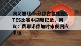 LD 乐动APP下载-包含国足怒砍45分穆古鲁扎在TES比赛中刷新纪录，网友：费耶诺德加时末段回应争议的词条